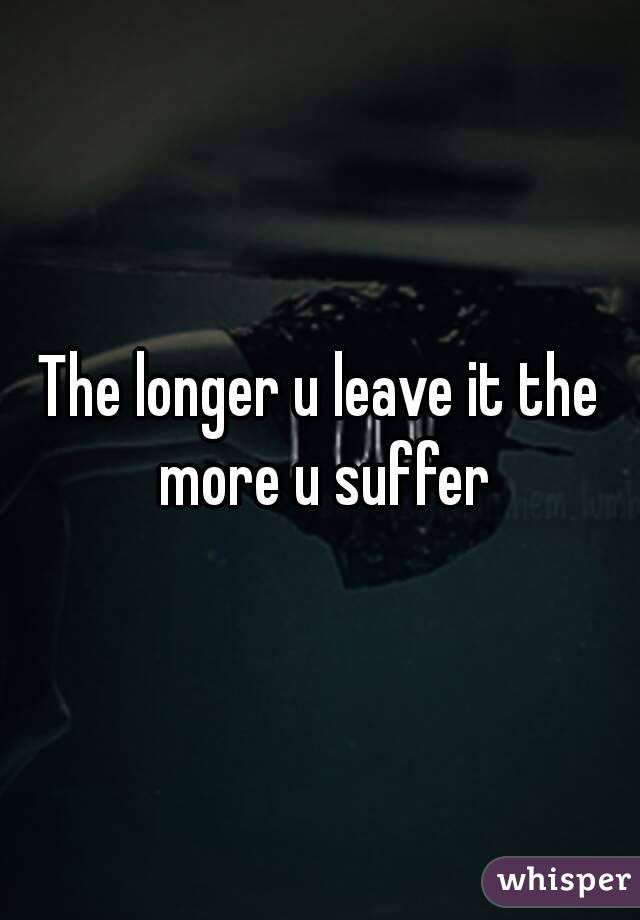 The longer u leave it the more u suffer