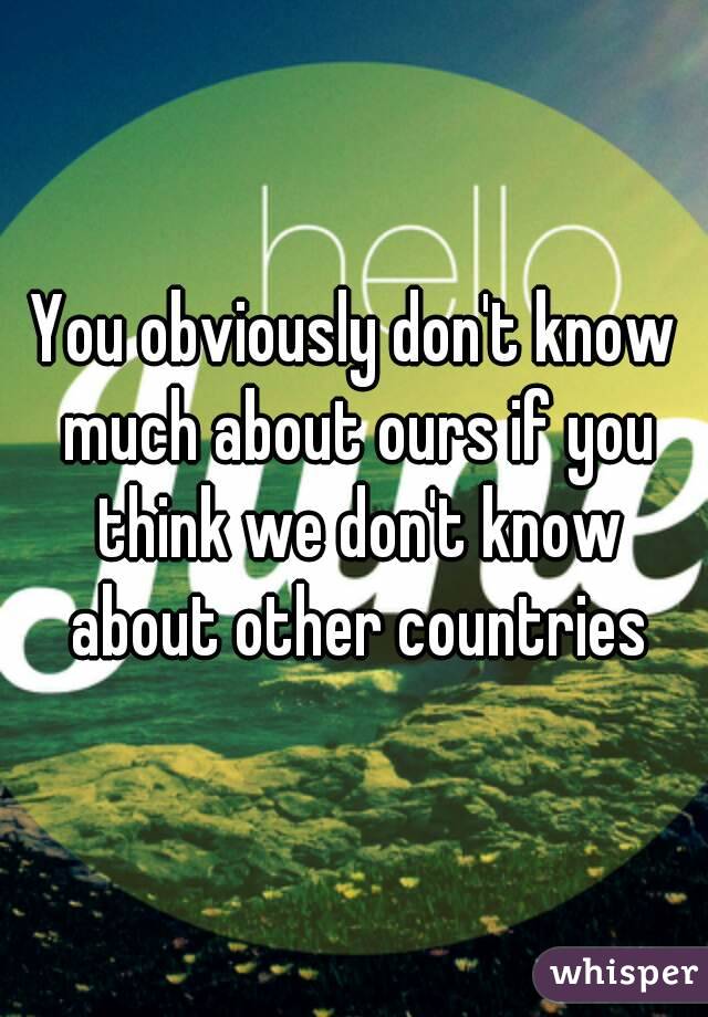 You obviously don't know much about ours if you think we don't know about other countries