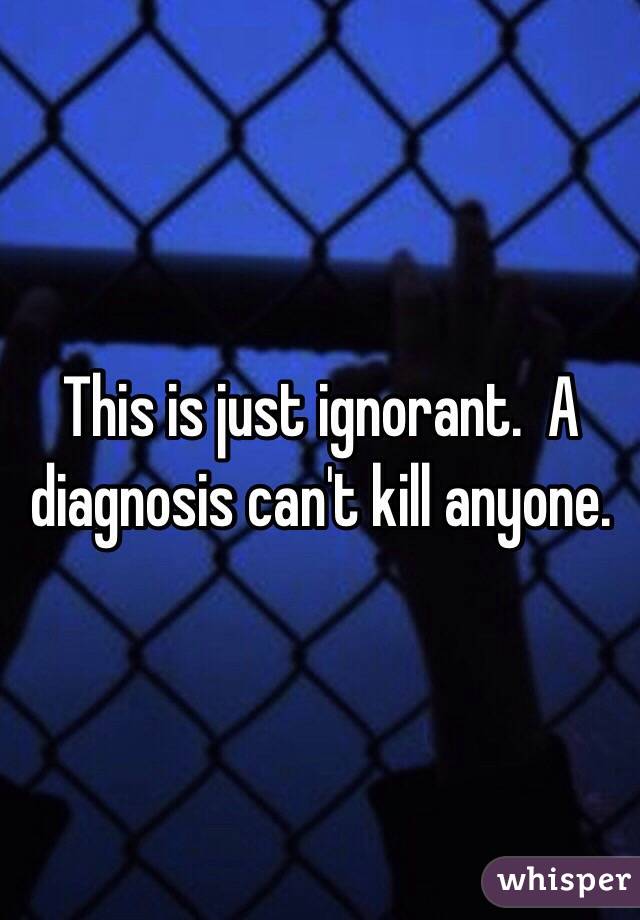 This is just ignorant.  A diagnosis can't kill anyone. 