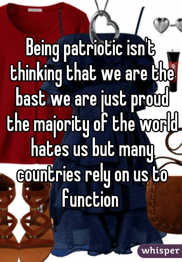 Being patriotic isn't thinking that we are the bast we are just proud the majority of the world hates us but many countries rely on us to function 