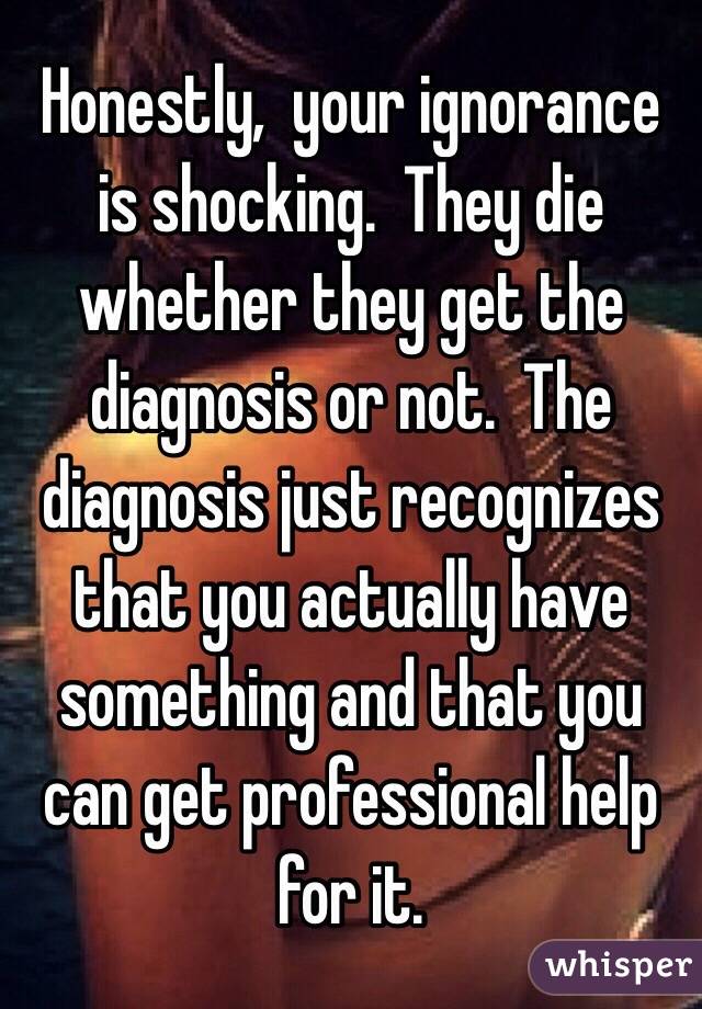 Honestly,  your ignorance is shocking.  They die whether they get the diagnosis or not.  The diagnosis just recognizes that you actually have something and that you can get professional help for it.