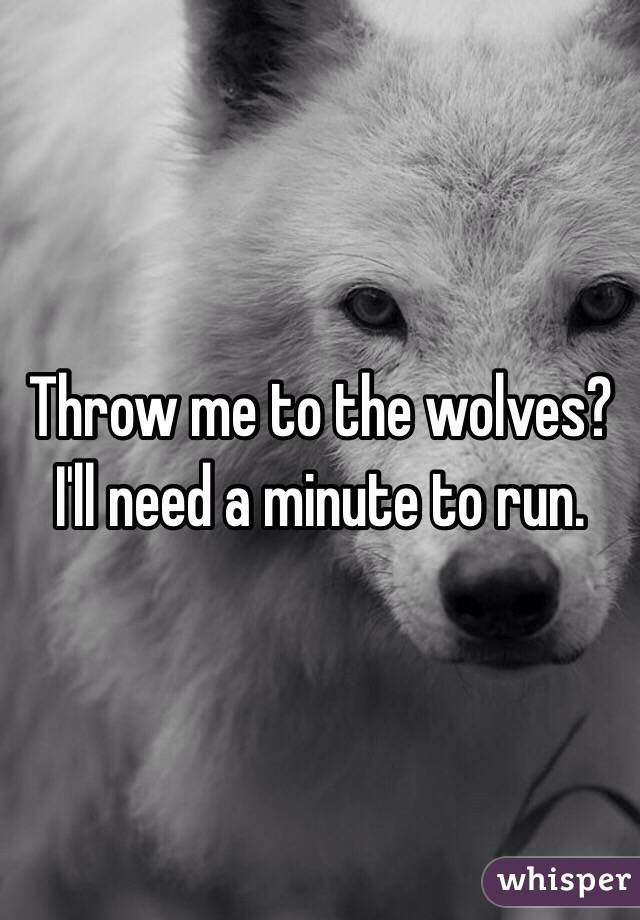 Throw me to the wolves?
I'll need a minute to run.