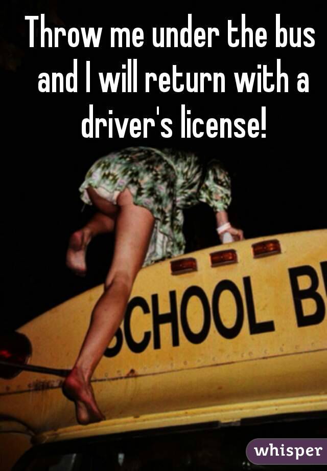 Throw me under the bus and I will return with a driver's license!