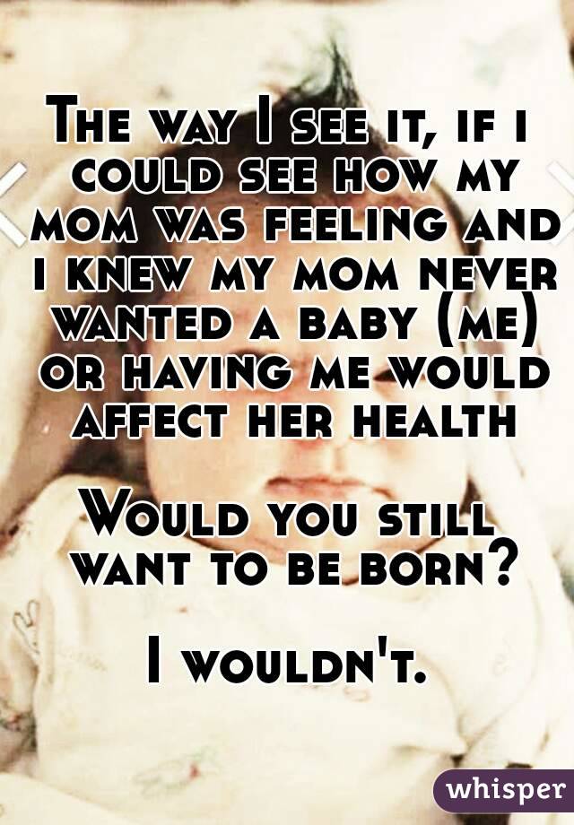 The way I see it, if i could see how my mom was feeling and i knew my mom never wanted a baby (me) or having me would affect her health

Would you still want to be born?

I wouldn't.