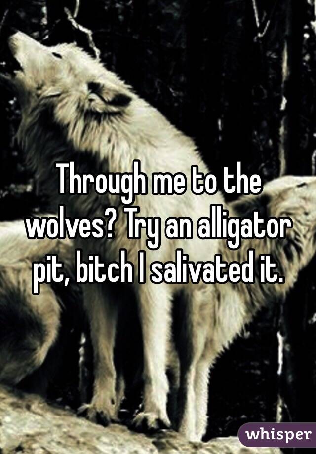 Through me to the wolves? Try an alligator pit, bitch I salivated it.