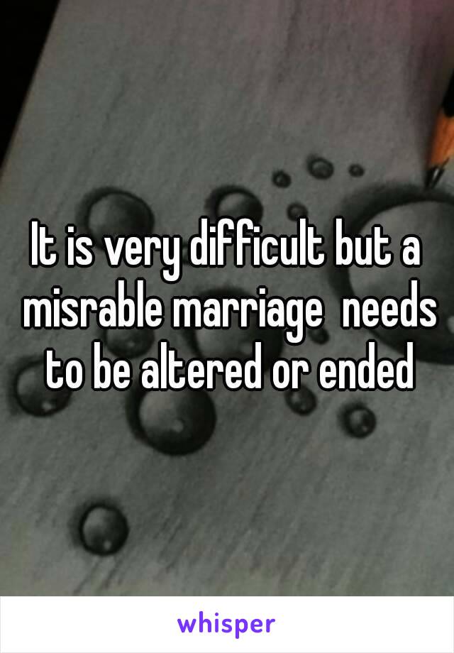 It is very difficult but a misrable marriage  needs to be altered or ended