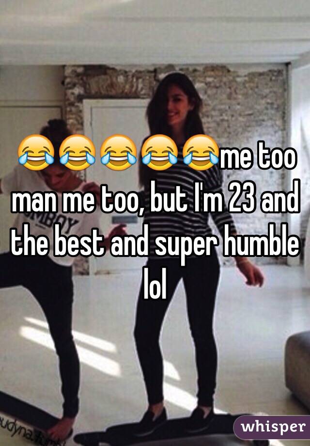 😂😂😂😂😂me too man me too, but I'm 23 and the best and super humble lol