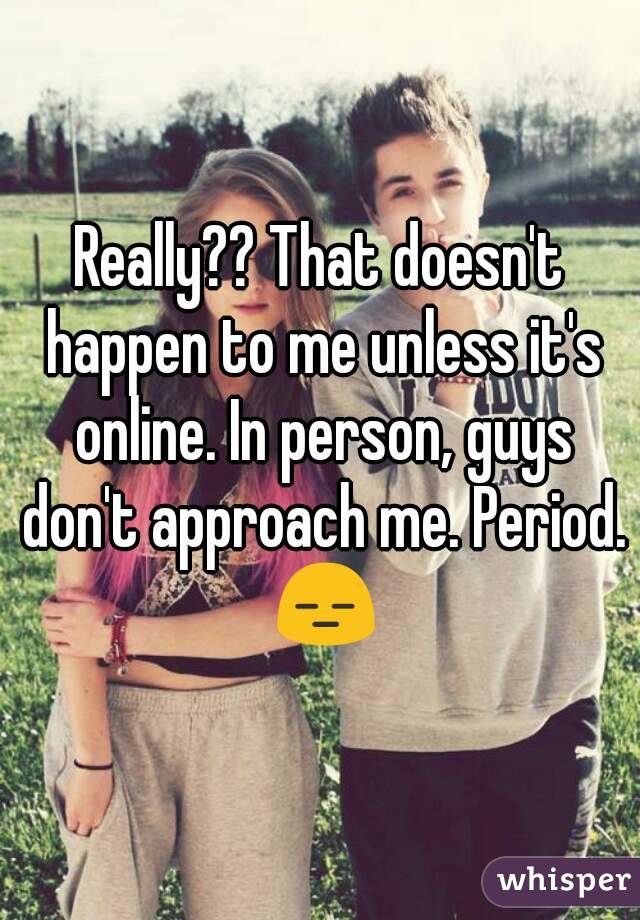 Really?? That doesn't happen to me unless it's online. In person, guys don't approach me. Period. 😑