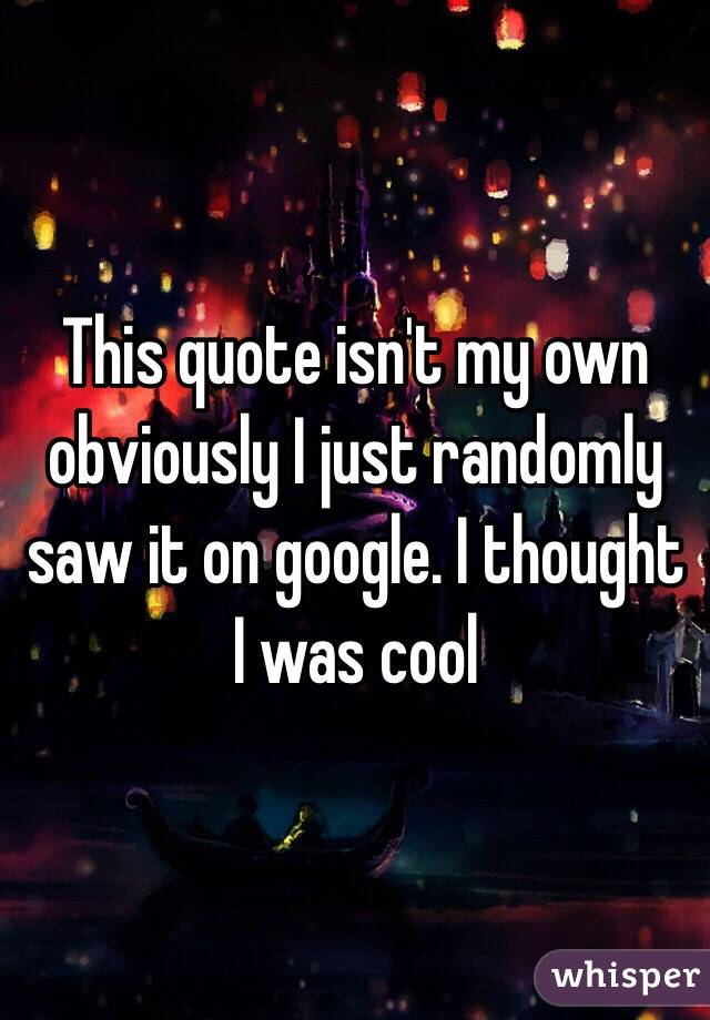 This quote isn't my own obviously I just randomly saw it on google. I thought I was cool 