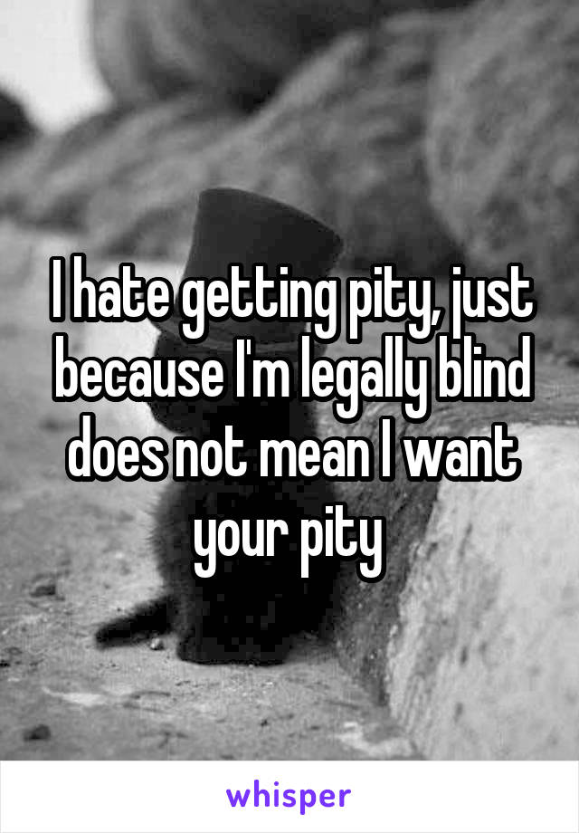 I hate getting pity, just because I'm legally blind does not mean I want your pity 