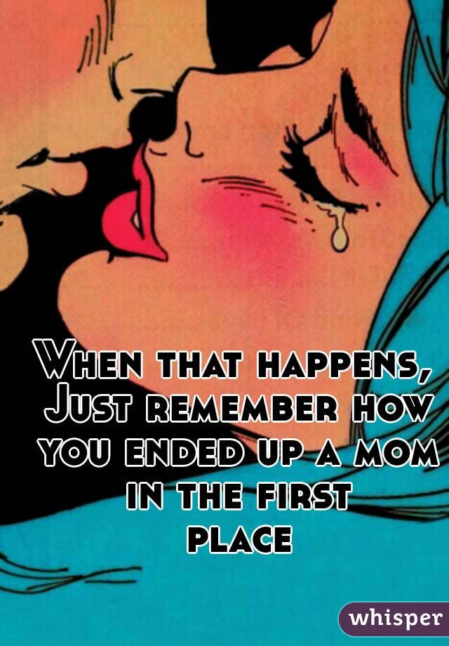 When that happens, Just remember how you ended up a mom in the first place