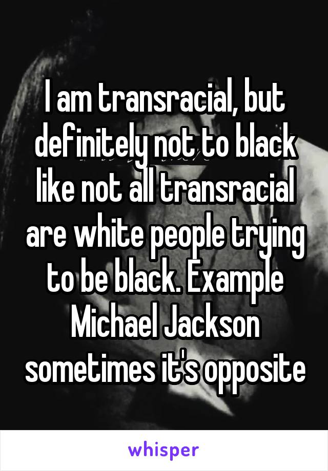 I am transracial, but definitely not to black like not all transracial are white people trying to be black. Example Michael Jackson sometimes it's opposite