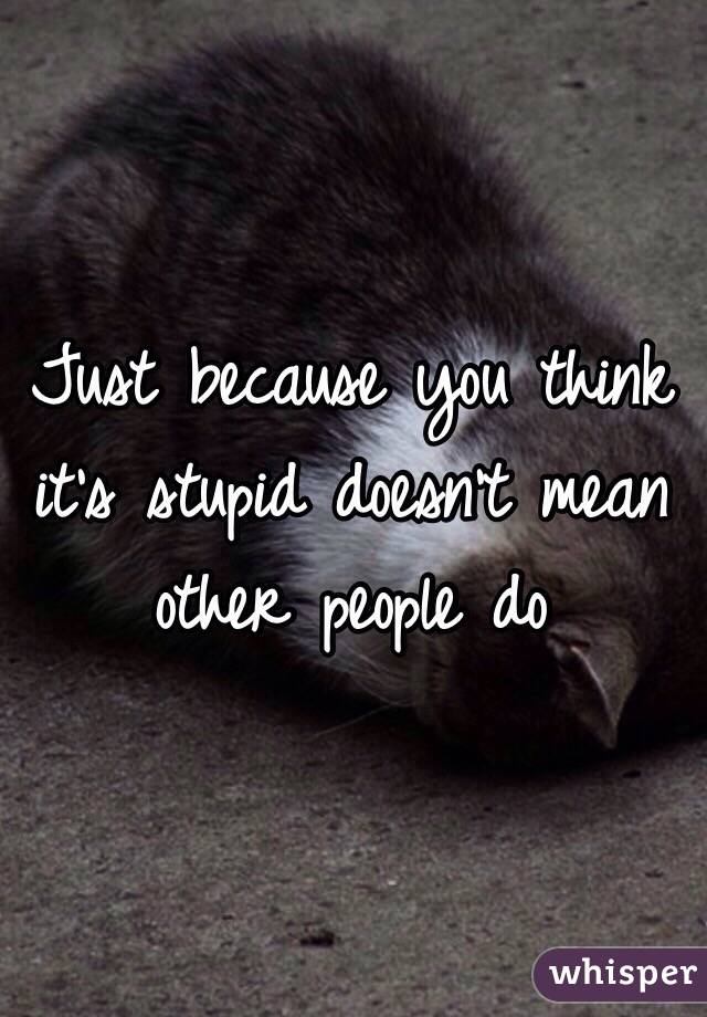 Just because you think it's stupid doesn't mean other people do