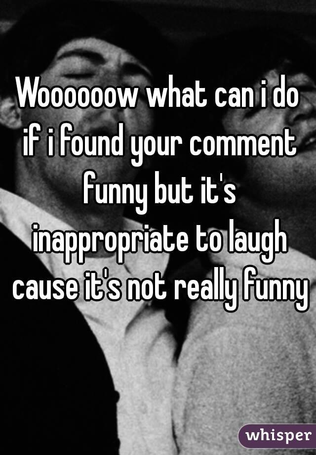 Woooooow what can i do if i found your comment funny but it's inappropriate to laugh cause it's not really funny 