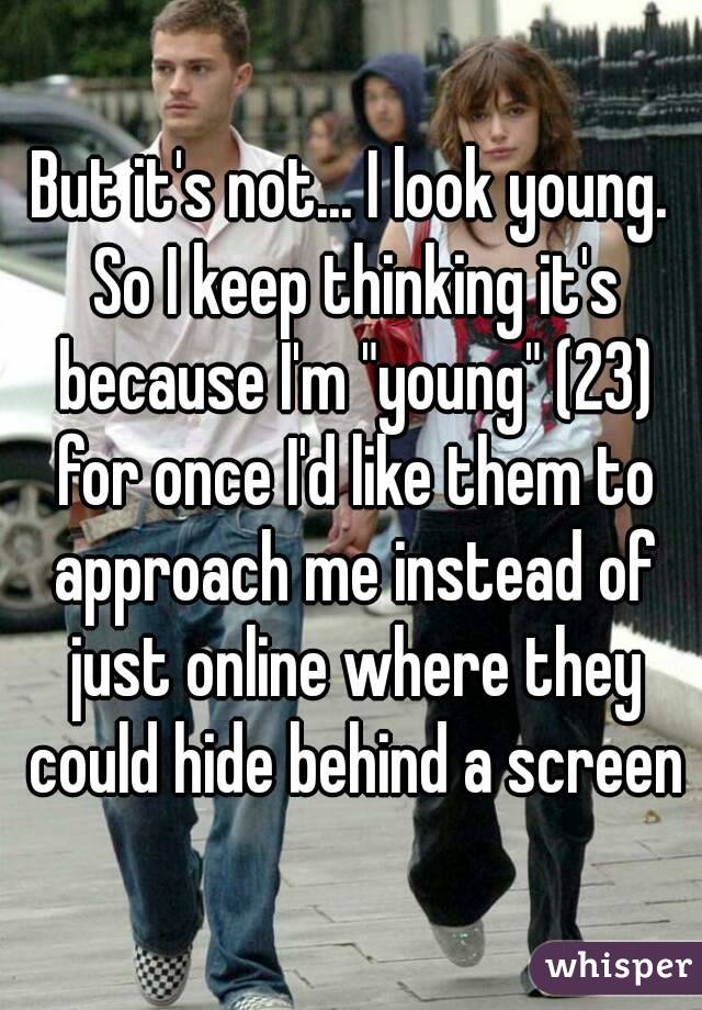 But it's not... I look young. So I keep thinking it's because I'm "young" (23) for once I'd like them to approach me instead of just online where they could hide behind a screen