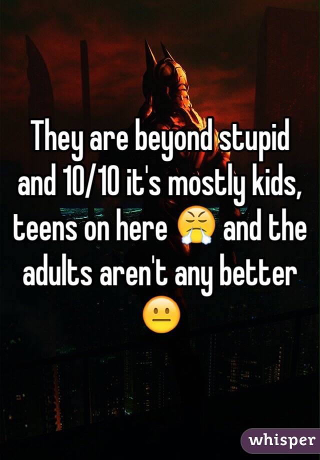 They are beyond stupid and 10/10 it's mostly kids, teens on here 😤 and the adults aren't any better 😐