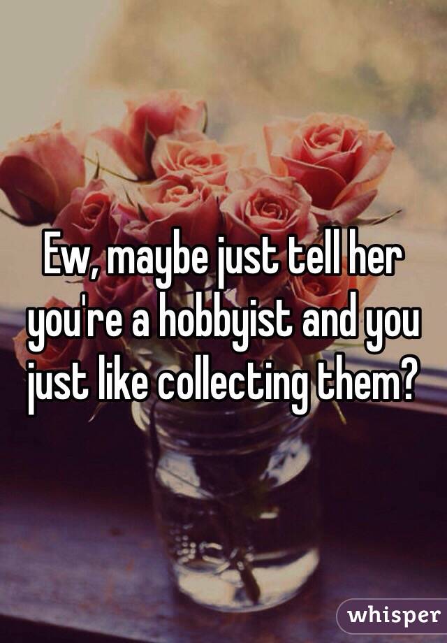 Ew, maybe just tell her you're a hobbyist and you just like collecting them?