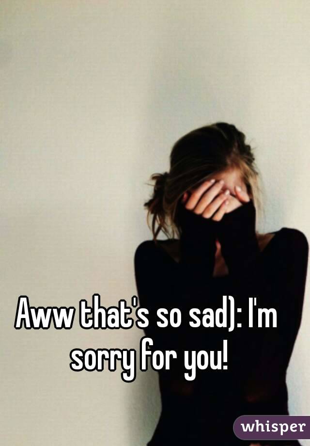 Aww that's so sad): I'm sorry for you!
