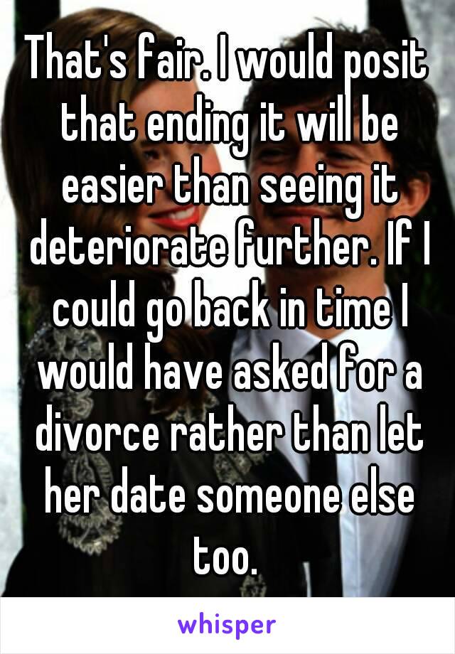 That's fair. I would posit that ending it will be easier than seeing it deteriorate further. If I could go back in time I would have asked for a divorce rather than let her date someone else too. 