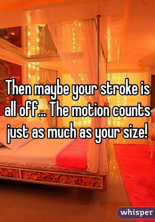 Then maybe your stroke is all off... The motion counts just as much as your size!
