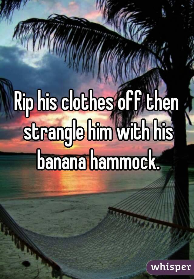 Rip his clothes off then strangle him with his banana hammock.