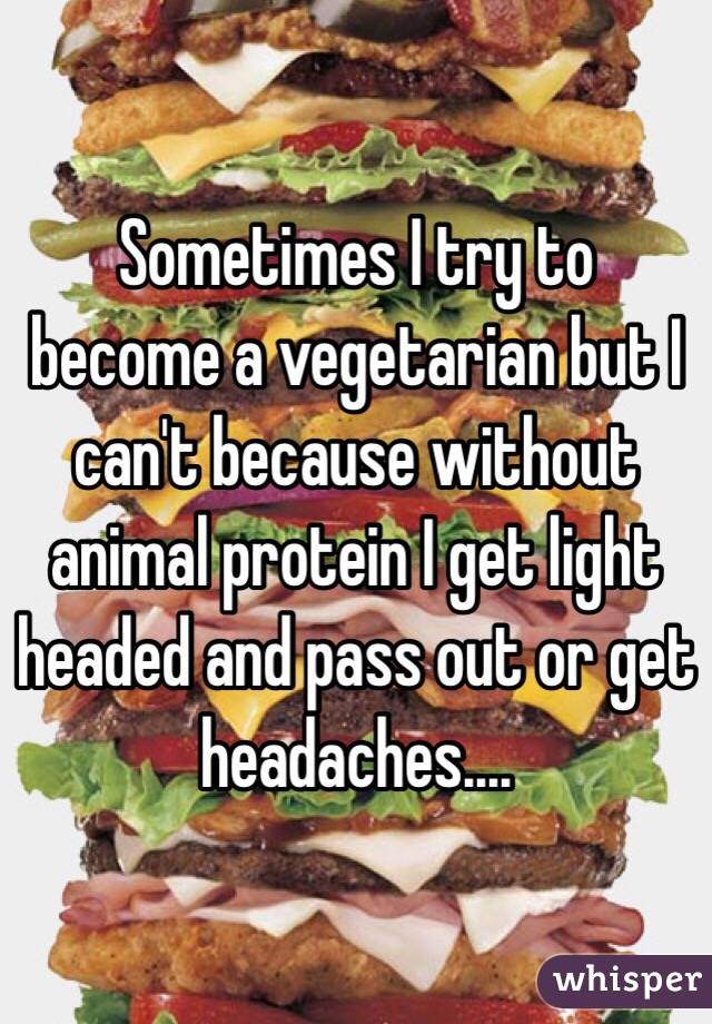 Sometimes I try to become a vegetarian but I can't because without animal protein I get light headed and pass out or get headaches....