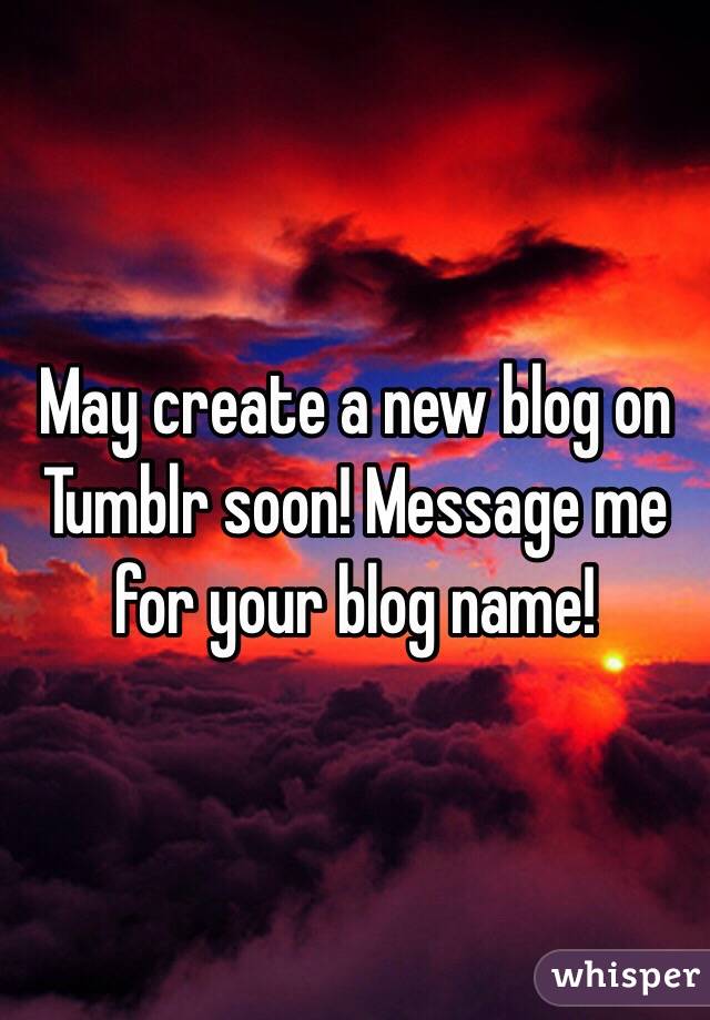 May create a new blog on Tumblr soon! Message me for your blog name! 