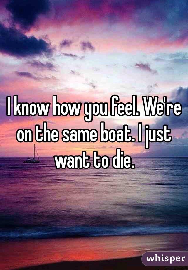 I know how you feel. We're on the same boat. I just want to die.