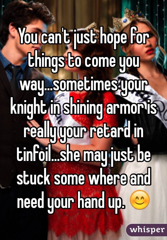 You can't just hope for things to come you way...sometimes your knight in shining armor is really your retard in tinfoil...she may just be stuck some where and need your hand up. 😊