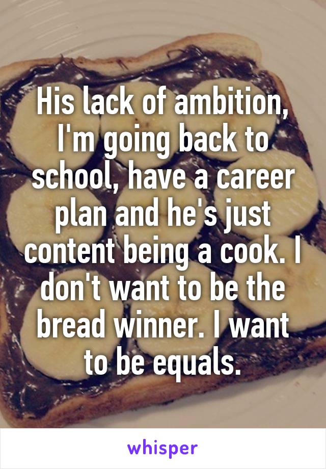 His lack of ambition, I'm going back to school, have a career plan and he's just content being a cook. I don't want to be the bread winner. I want to be equals.