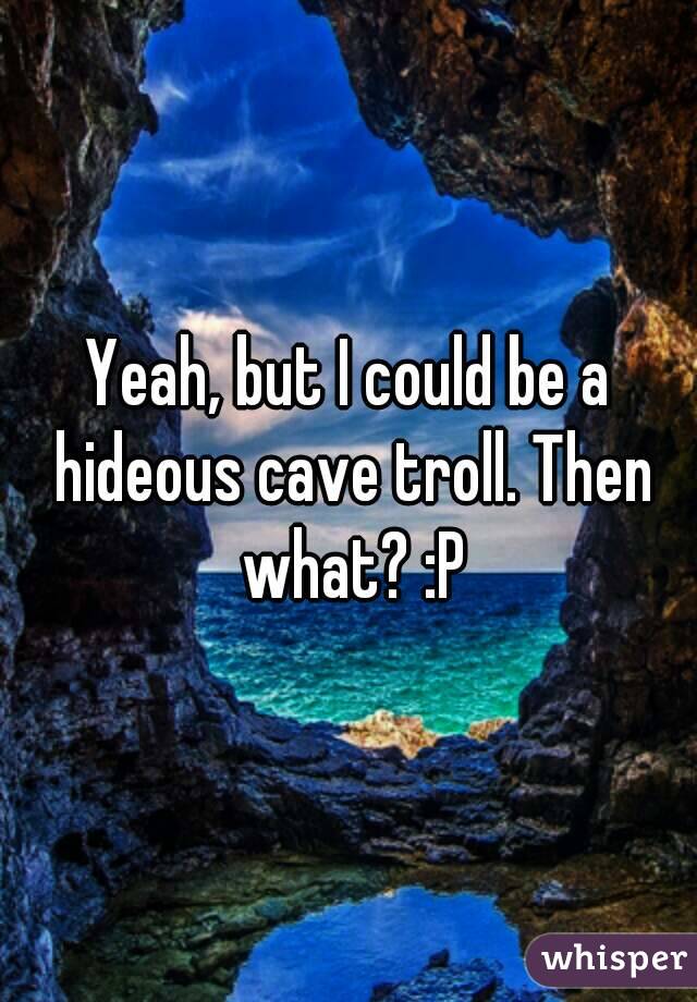 Yeah, but I could be a hideous cave troll. Then what? :P