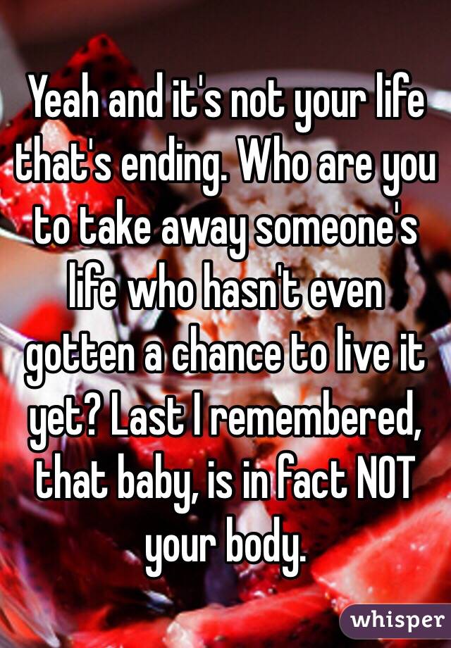 Yeah and it's not your life that's ending. Who are you to take away someone's life who hasn't even gotten a chance to live it yet? Last I remembered, that baby, is in fact NOT your body. 