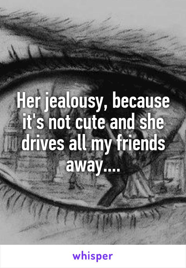 Her jealousy, because it's not cute and she drives all my friends away....