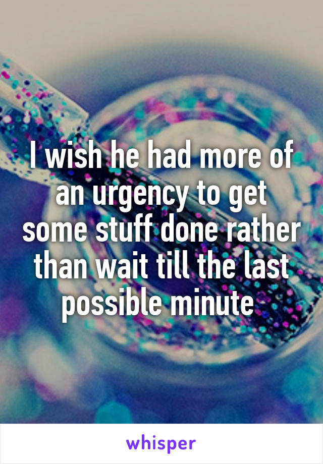 I wish he had more of an urgency to get some stuff done rather than wait till the last possible minute 