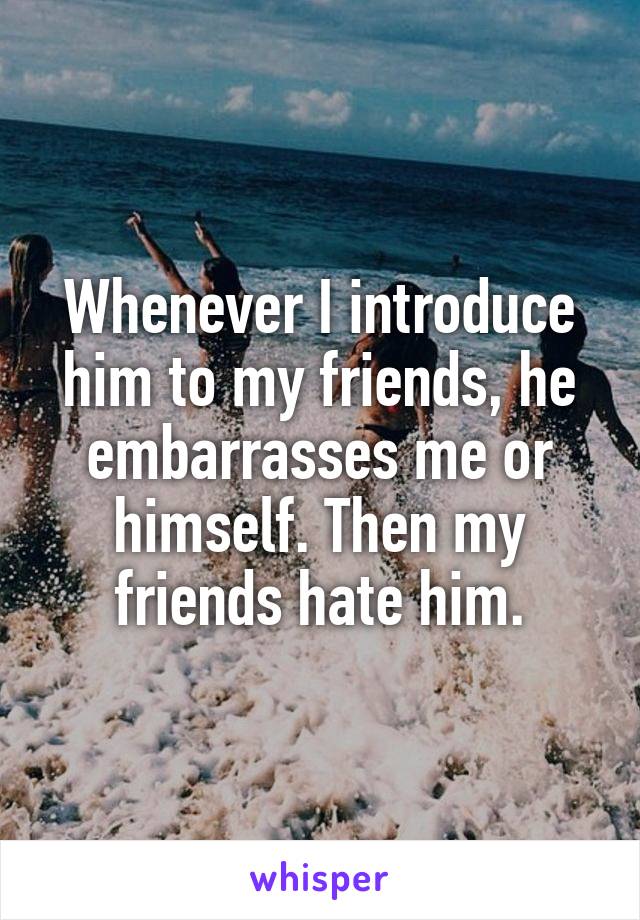 Whenever I introduce him to my friends, he embarrasses me or himself. Then my friends hate him.