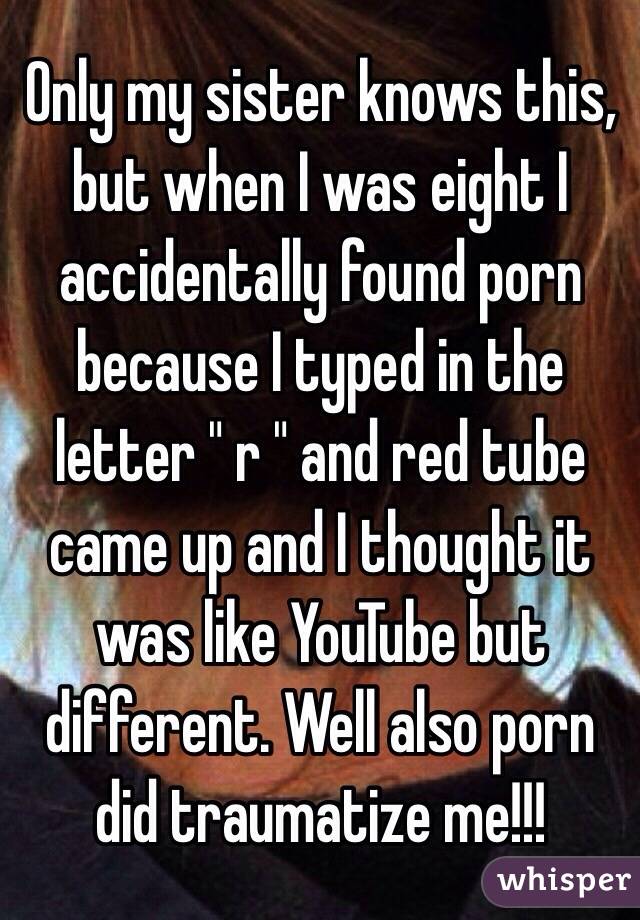 Only my sister knows this, but when I was eight I accidentally found porn because I typed in the letter " r " and red tube came up and I thought it was like YouTube but different. Well also porn did traumatize me!!! 