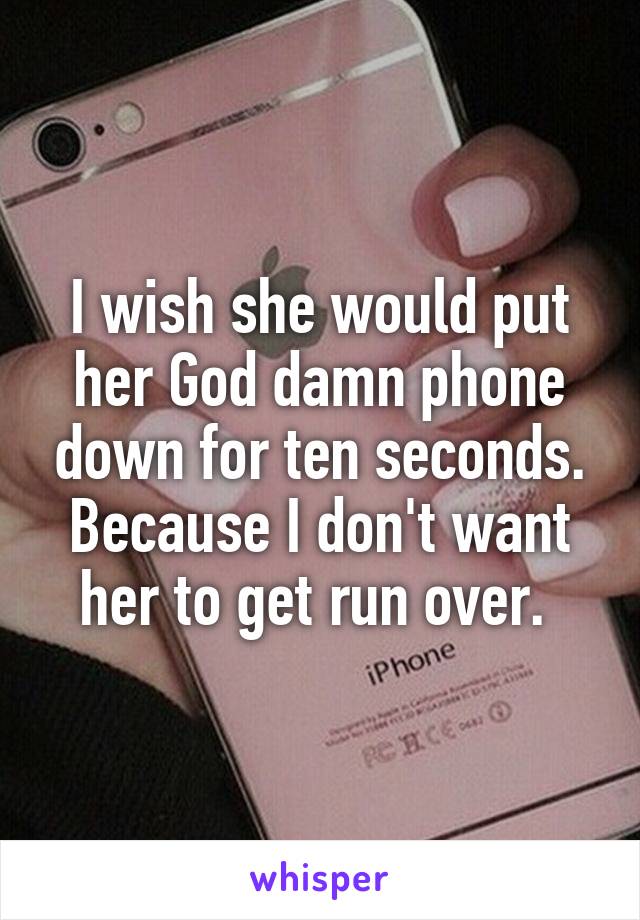 I wish she would put her God damn phone down for ten seconds. Because I don't want her to get run over. 