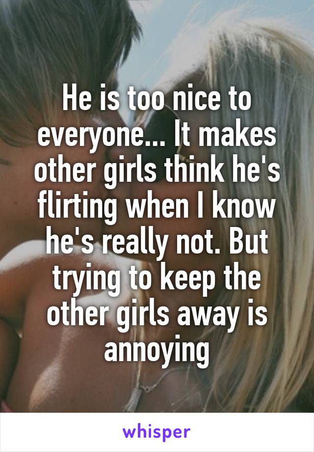 He is too nice to everyone... It makes other girls think he's flirting when I know he's really not. But trying to keep the other girls away is annoying