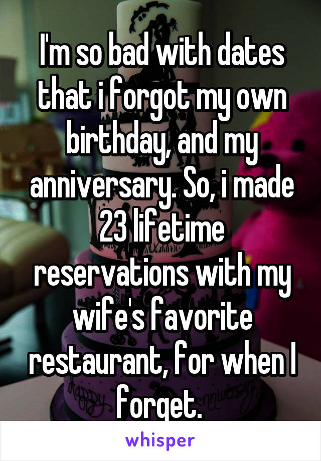 I'm so bad with dates that i forgot my own birthday, and my anniversary. So, i made 23 lifetime reservations with my wife's favorite restaurant, for when I forget. 