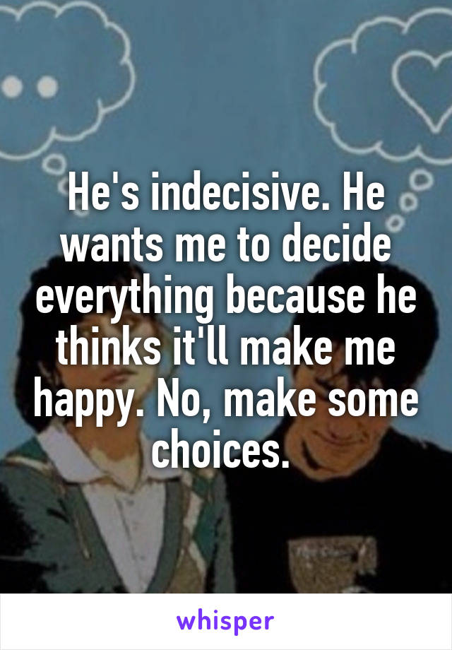 He's indecisive. He wants me to decide everything because he thinks it'll make me happy. No, make some choices. 