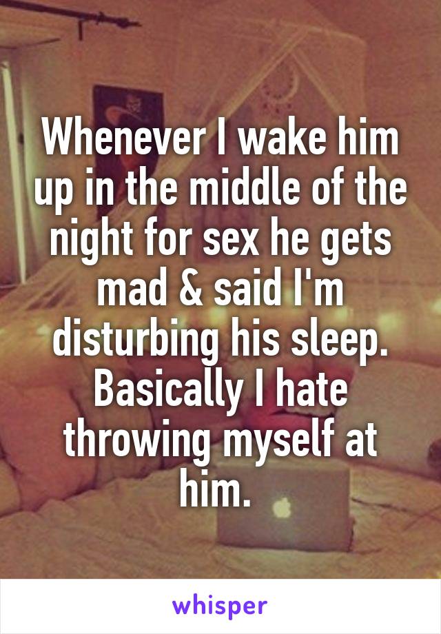 Whenever I wake him up in the middle of the night for sex he gets mad & said I'm disturbing his sleep. Basically I hate throwing myself at him. 