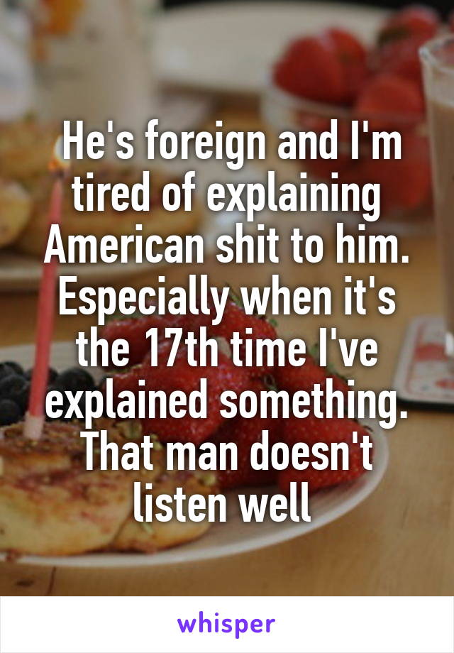  He's foreign and I'm tired of explaining American shit to him. Especially when it's the 17th time I've explained something. That man doesn't listen well 