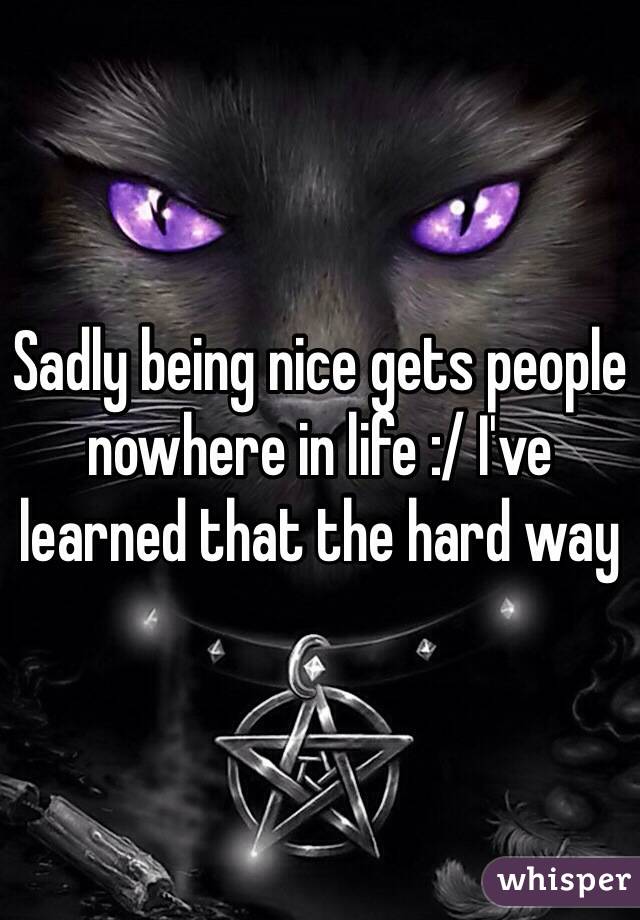 Sadly being nice gets people nowhere in life :/ I've learned that the hard way