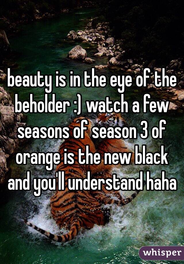 beauty is in the eye of the beholder :) watch a few seasons of season 3 of orange is the new black and you'll understand haha