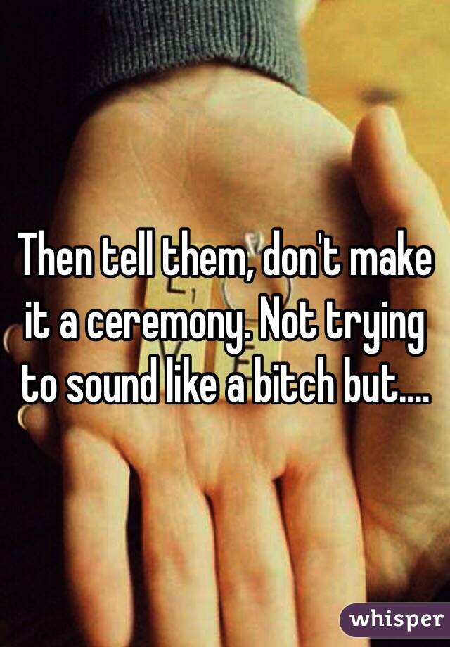 Then tell them, don't make it a ceremony. Not trying to sound like a bitch but....