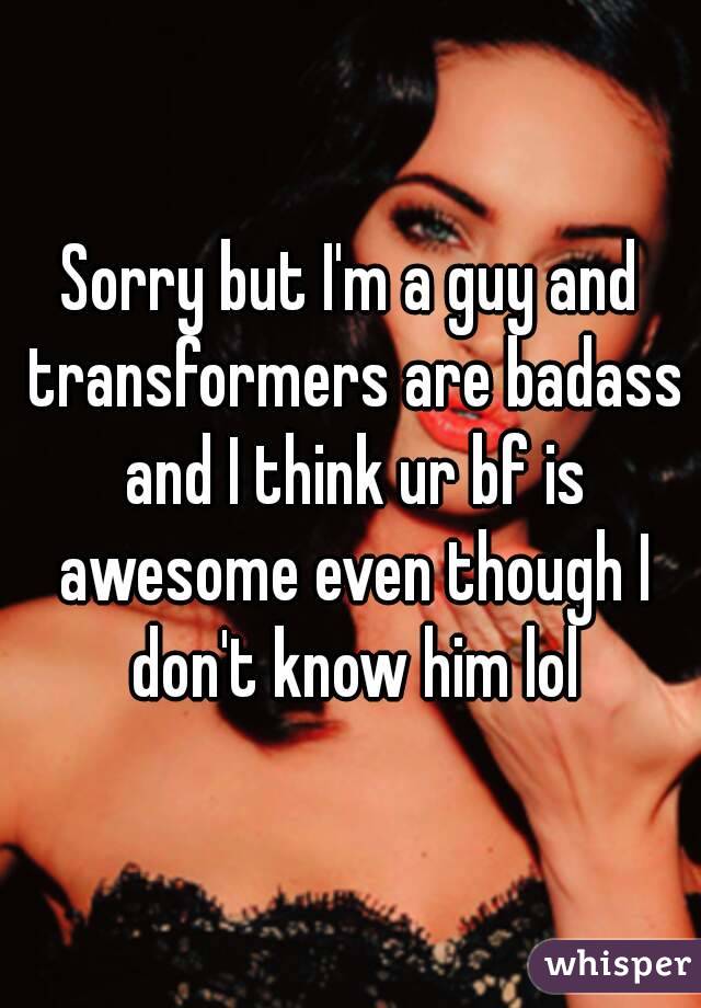 Sorry but I'm a guy and transformers are badass and I think ur bf is awesome even though I don't know him lol