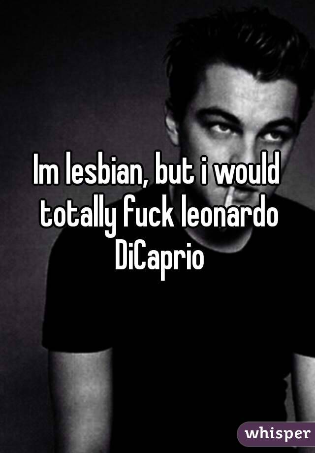 Im lesbian, but i would totally fuck leonardo DiCaprio