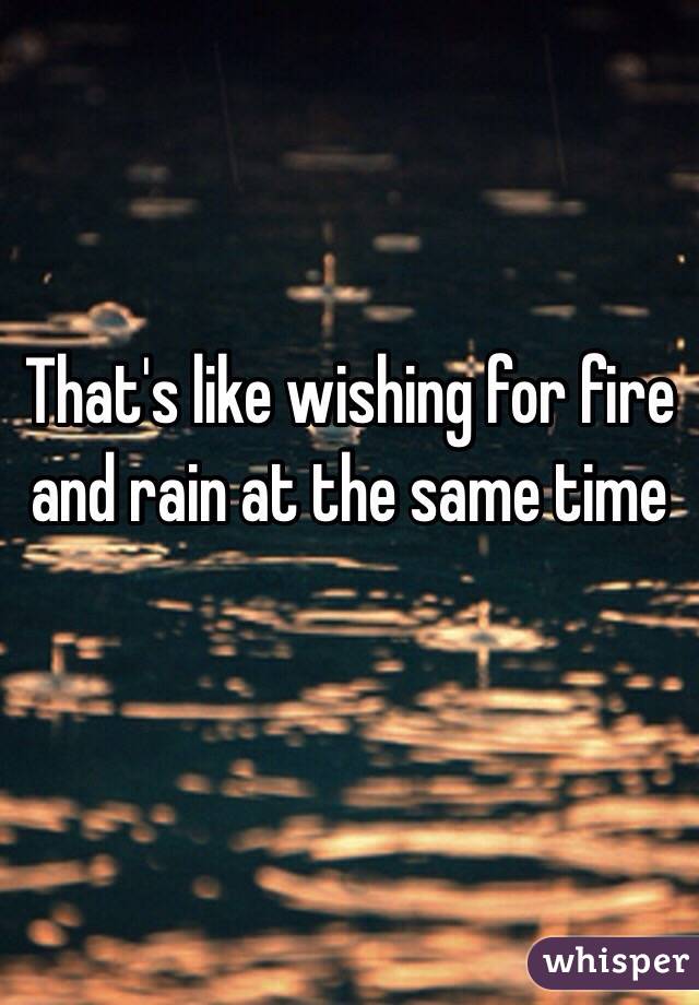 That's like wishing for fire and rain at the same time