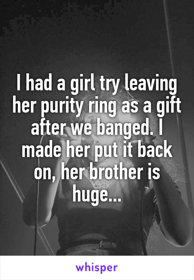 I had a girl try leaving her purity ring as a gift after we banged. I made her put it back on, her brother is huge...