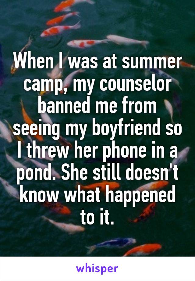 When I was at summer camp, my counselor banned me from seeing my boyfriend so I threw her phone in a pond. She still doesn't know what happened to it.